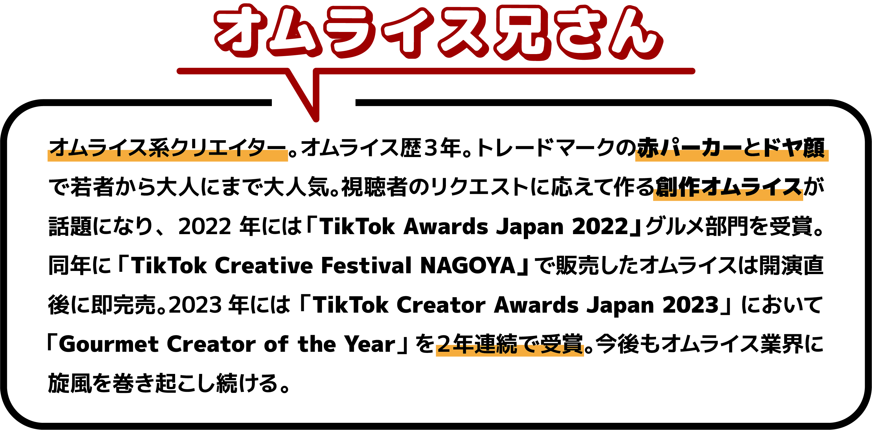オムライス系クリエイター。オムライス歴３年。トレードマークの赤パーカーとドヤ顔で若者から大人にまで大人気。視聴者のリクエストに応えて作る創作オムライスが話題になり、2022 年には「TikTok Awards Japan 2022」グルメ部門を受賞。同年に「TikTok Creative Festival NAGOYA」で販売したオムライスは開演直後に即完売。2023年には「TikTok Creator Awards Japan 2023」において「Gourmet Creator of the Year」を２年連続で受賞。今後もオムライス業界に旋風を巻き起こし続ける。